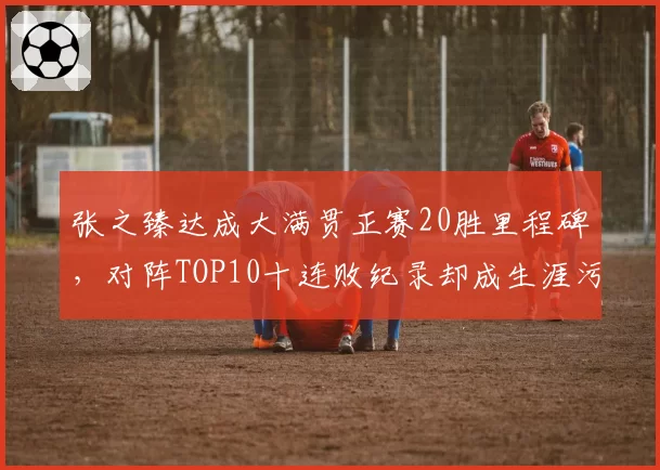 张之臻达成大满贯正赛20胜里程碑,对阵TOP10十连败纪录却成生涯污点