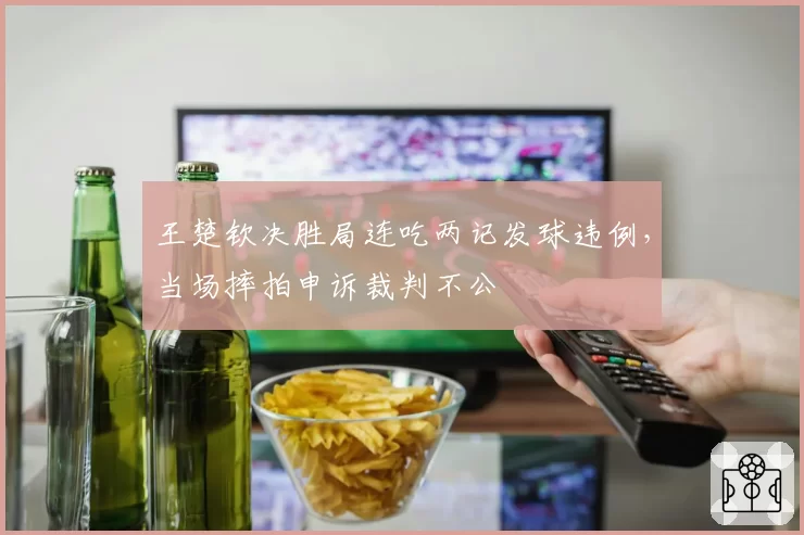 王楚钦决胜局连吃两记发球违例，当场摔拍申诉裁判不公