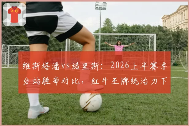 维斯塔潘vs诺里斯：2026上半赛季分站胜率对比，红牛王牌统治力下滑