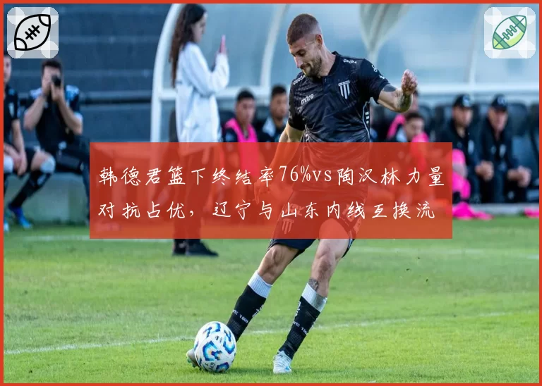 韩德君篮下终结率76%vs陶汉林力量对抗占优，辽宁与山东内线互换流言不断