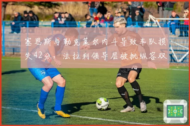 塞恩斯与勒克莱尔内斗导致车队损失42分，法拉利领导层被批纵容双雄互掐