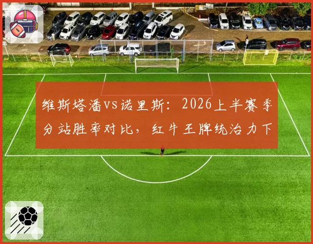 维斯塔潘vs诺里斯：2026上半赛季分站胜率对比，红牛王牌统治力下滑