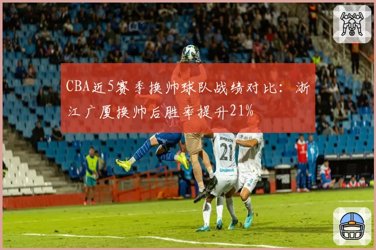 CBA近5赛季换帅球队战绩对比：浙江广厦换帅后胜率提升21%
