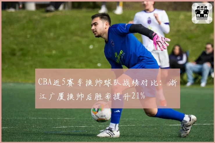 CBA近5赛季换帅球队战绩对比：浙江广厦换帅后胜率提升21%