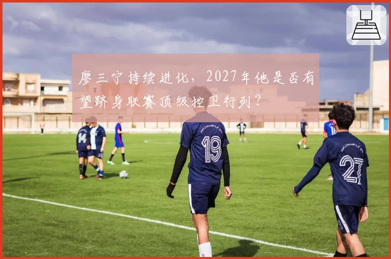 廖三宁持续进化，2027年他是否有望跻身联赛顶级控卫行列？