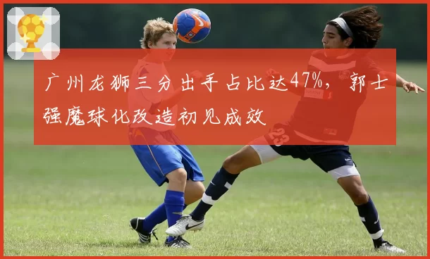广州龙狮三分出手占比达47%，郭士强魔球化改造初见成效