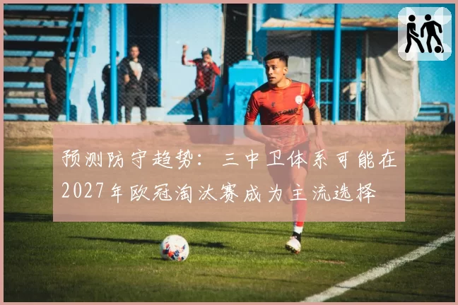 预测防守趋势：三中卫体系可能在2027年欧冠淘汰赛成为主流选择