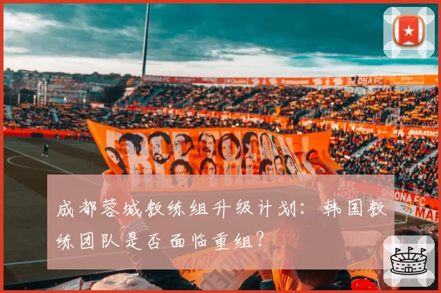 成都蓉城教练组升级计划：韩国教练团队是否面临重组？