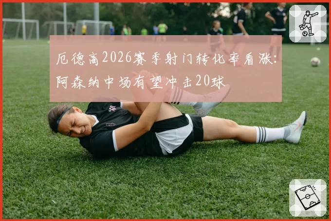 厄德高2026赛季射门转化率看涨：阿森纳中场有望冲击20球