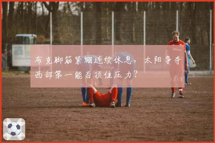 布克脚筋紧绷连续休息，太阳争夺西部第一能否顶住压力？