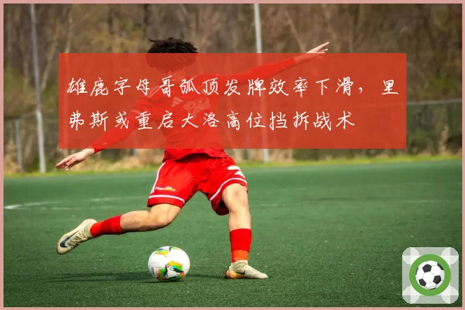 雄鹿字母哥弧顶发牌效率下滑，里弗斯或重启大洛高位挡拆战术