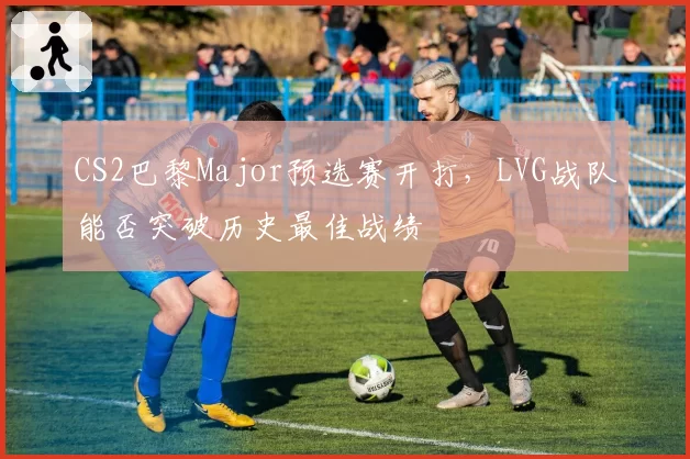 CS2巴黎Major预选赛开打，LVG战队能否突破历史最佳战绩