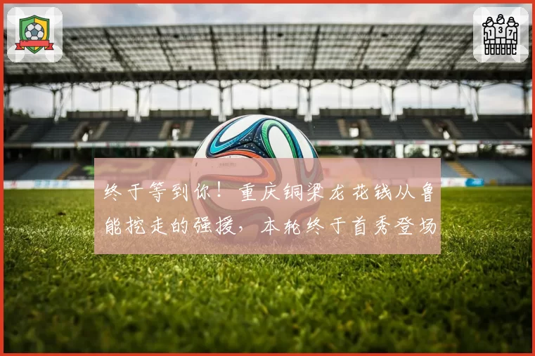 终于等到你！重庆铜梁龙花钱从鲁能挖走的强援，本轮终于首秀登场