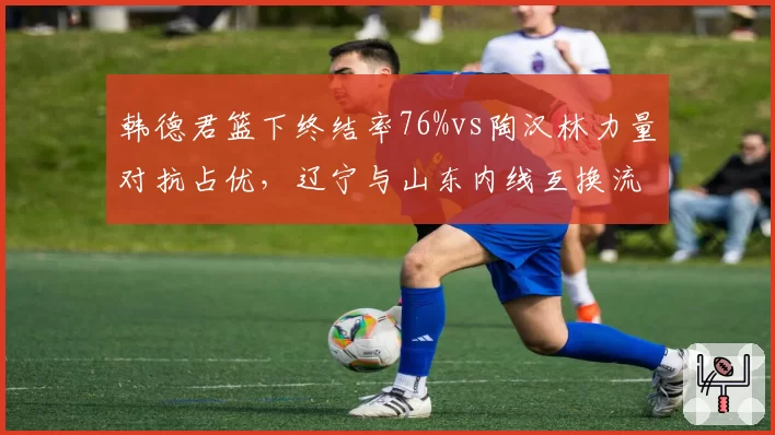 韩德君篮下终结率76%vs陶汉林力量对抗占优，辽宁与山东内线互换流言不断