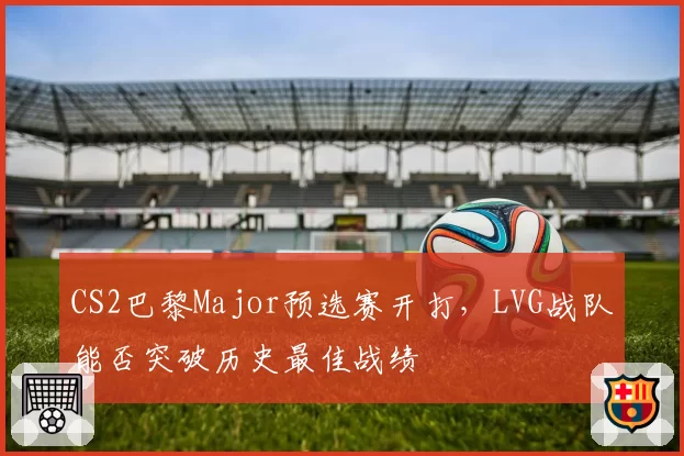 CS2巴黎Major预选赛开打，LVG战队能否突破历史最佳战绩
