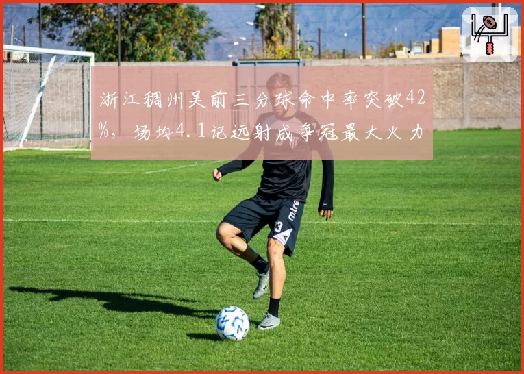浙江稠州吴前三分球命中率突破42%,场均4.1记远射成争冠最大火力点