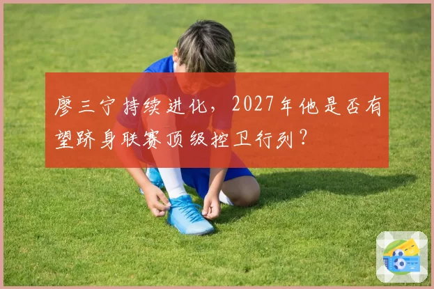廖三宁持续进化，2027年他是否有望跻身联赛顶级控卫行列？