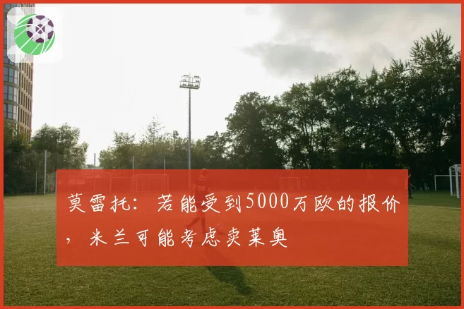莫雷托：若能受到5000万欧的报价，米兰可能考虑卖莱奥