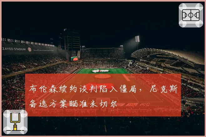 布伦森续约谈判陷入僵局,尼克斯备选方案瞄准米切尔