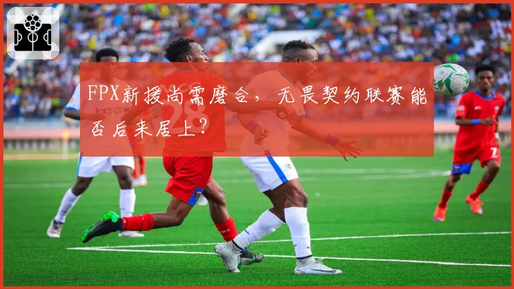 FPX新援尚需磨合，无畏契约联赛能否后来居上？