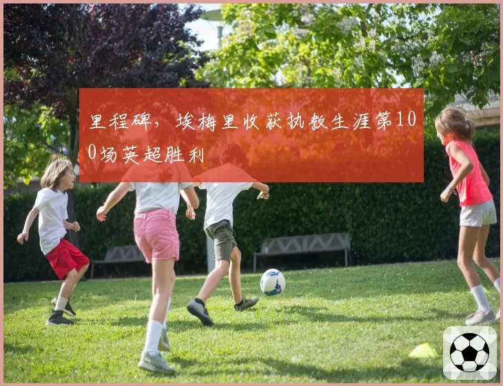 里程碑,埃梅里收获执教生涯第100场英超胜利
