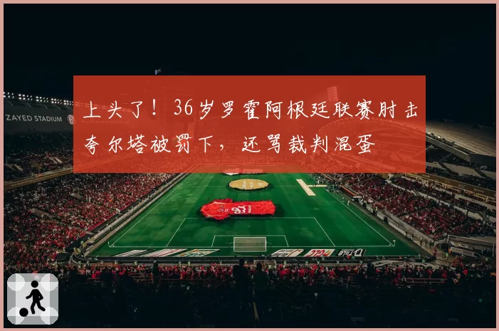 上头了！36岁罗霍阿根廷联赛肘击夸尔塔被罚下，还骂裁判混蛋