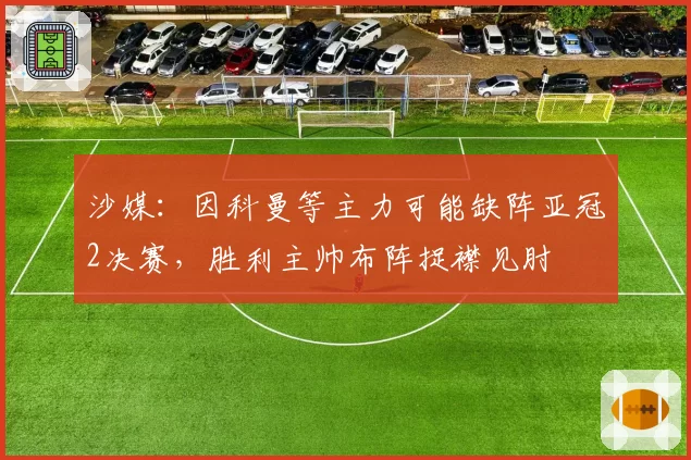 沙媒:因科曼等主力可能缺阵亚冠2决赛,胜利主帅布阵捉襟见肘