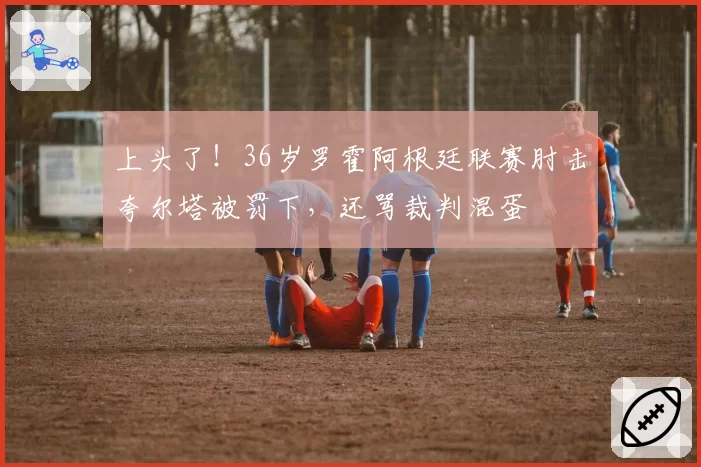 上头了！36岁罗霍阿根廷联赛肘击夸尔塔被罚下，还骂裁判混蛋