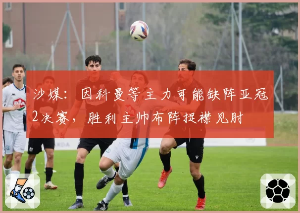 沙媒：因科曼等主力可能缺阵亚冠2决赛，胜利主帅布阵捉襟见肘