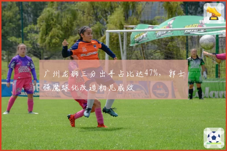 广州龙狮三分出手占比达47%，郭士强魔球化改造初见成效