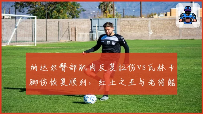 纳达尔臀部肌肉反复拉伤vs瓦林卡脚伤恢复顺利，红土之王与老将能否重返巅峰成谜
