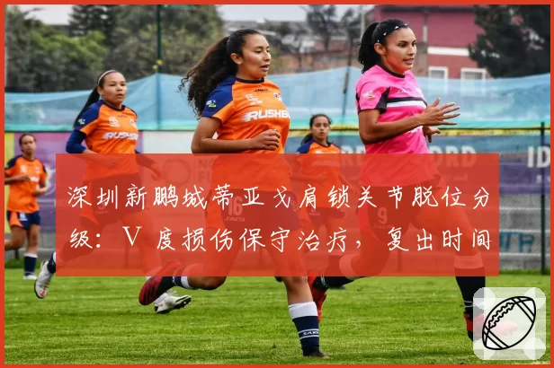 深圳新鹏城蒂亚戈肩锁关节脱位分级：Ⅲ度损伤保守治疗，复出时间表待半月后评估