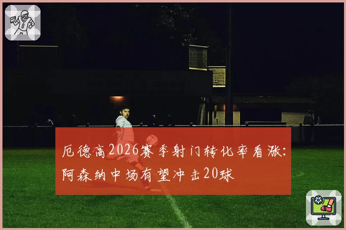 厄德高2026赛季射门转化率看涨：阿森纳中场有望冲击20球