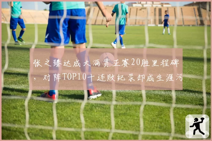 张之臻达成大满贯正赛20胜里程碑,对阵TOP10十连败纪录却成生涯污点