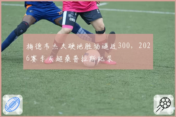 梅德韦杰夫硬地胜场逼近300,2026赛季或超桑普拉斯纪录