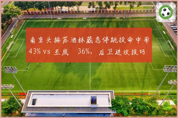 南京头排苏酒林葳急停跳投命中率43% vs 王岚嵚36%,后卫进攻技巧对比