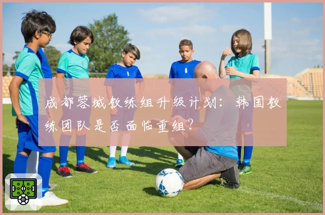成都蓉城教练组升级计划：韩国教练团队是否面临重组？
